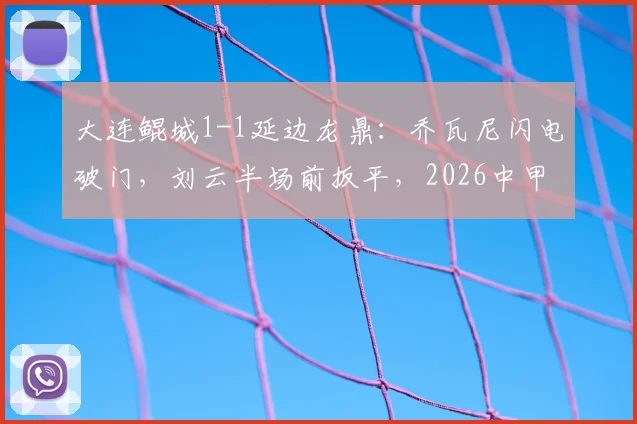 大连鲲城1-1延边龙鼎:乔瓦尼闪电破门,刘云半场前扳平,2026中甲关键战复盘