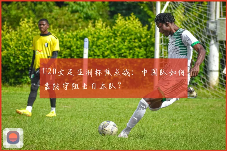 U20女足亚洲杯焦点战：中国队如何靠防守阻击日本队？