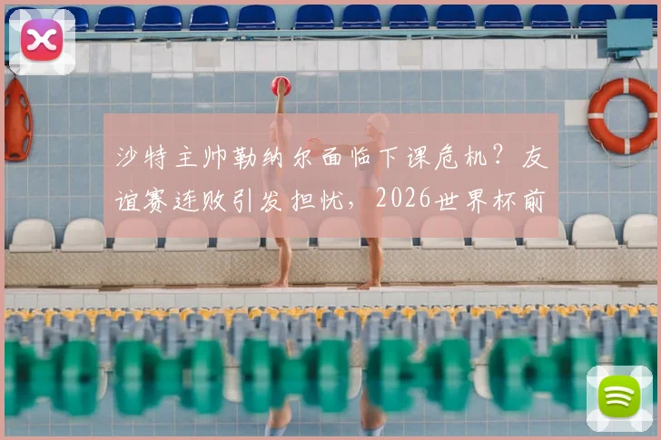 沙特主帅勒纳尔面临下课危机？友谊赛连败引发担忧，2026世界杯前景蒙阴影