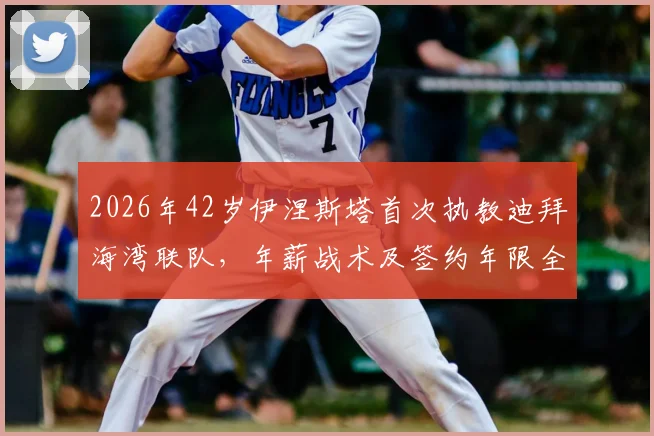 2026年42岁伊涅斯塔首次执教迪拜海湾联队,年薪战术及签约年限全解析,附最新球员名单
