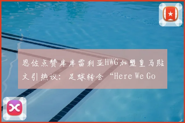 恩佐点赞库库雷利亚HWG加盟皇马贴文引热议:足球转会“Here We Go”信号详解与2026夏窗动向