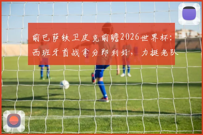 前巴萨铁卫皮克前瞻2026世界杯：西班牙首战拿分即利好，力挺老队友梅西最佳地位未动摇