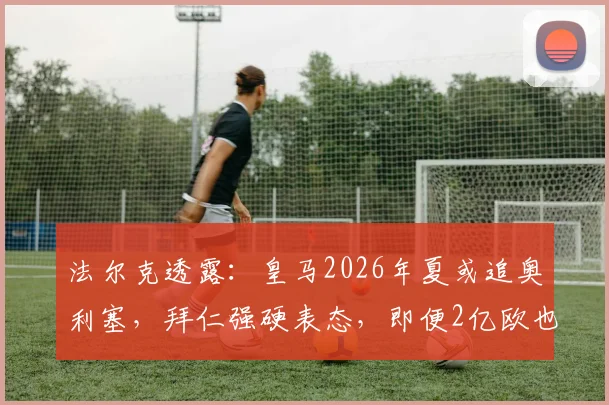 法尔克透露：皇马2026年夏或追奥利塞，拜仁强硬表态，即便2亿欧也不放人