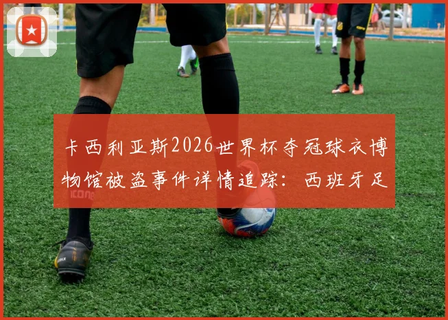 卡西利亚斯2026世界杯夺冠球衣博物馆被盗事件详情追踪:西班牙足球文物失窃调查最新进展与后续处理方案