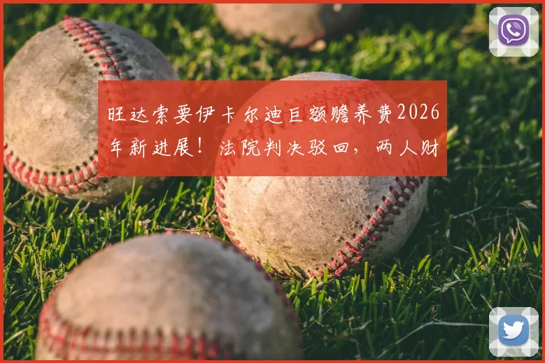 旺达索要伊卡尔迪巨额赡养费2026年新进展！法院判决驳回，两人财产纠纷内幕详解