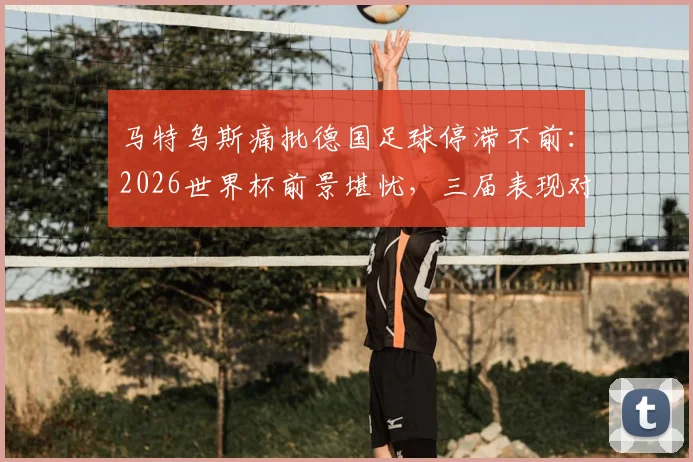马特乌斯痛批德国足球停滞不前:2026世界杯前景堪忧,三届表现对比揭示深层问题