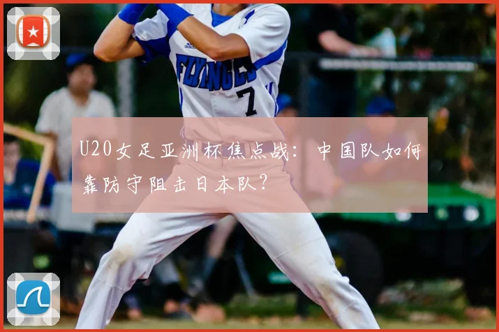 U20女足亚洲杯焦点战:中国队如何靠防守阻击日本队?
