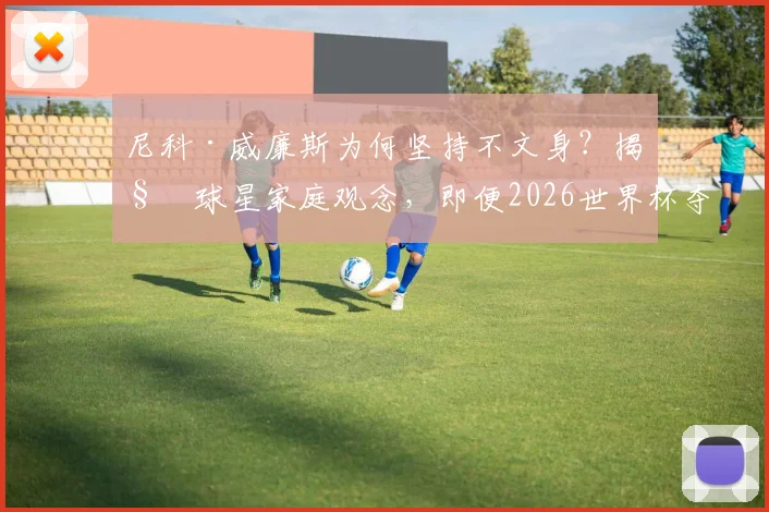 尼科·威廉斯为何坚持不文身？揭秘球星家庭观念，即便2026世界杯夺冠也拒绝文身传统