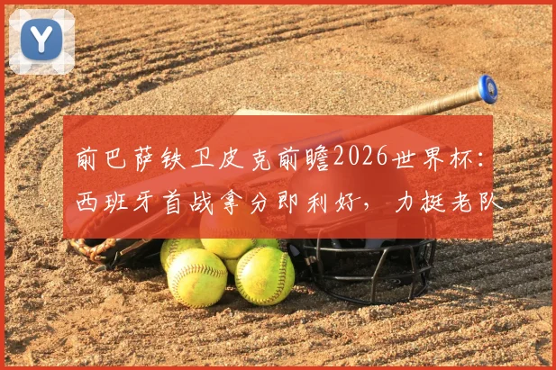 前巴萨铁卫皮克前瞻2026世界杯:西班牙首战拿分即利好,力挺老队友梅西最佳地位未动摇