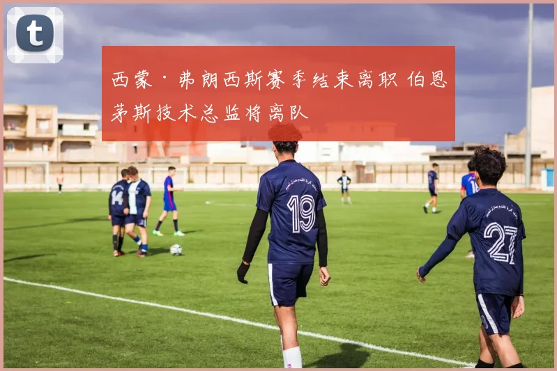 西蒙·弗朗西斯赛季结束离职 伯恩茅斯技术总监将离队