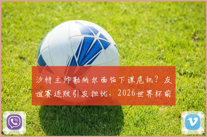 沙特主帅勒纳尔面临下课危机？友谊赛连败引发担忧，2026世界杯前景蒙阴影