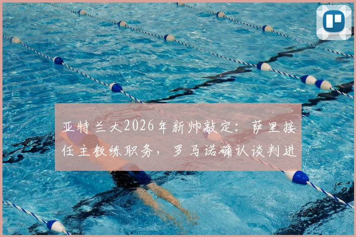 亚特兰大2026年新帅敲定:萨里接任主教练职务,罗马诺确认谈判进入收官阶段