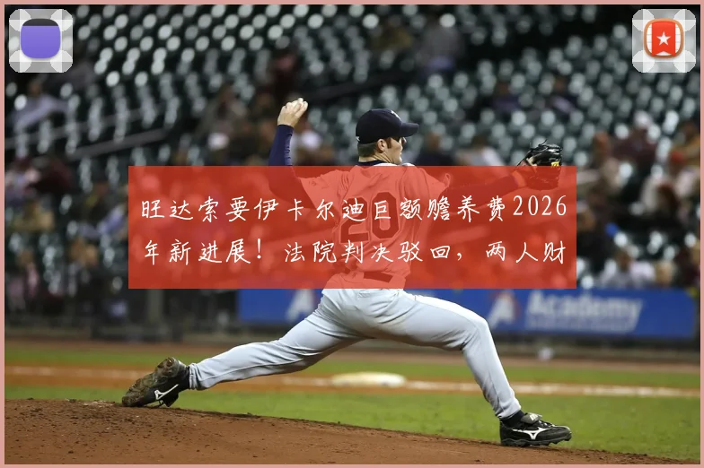 旺达索要伊卡尔迪巨额赡养费2026年新进展!法院判决驳回,两人财产纠纷内幕详解