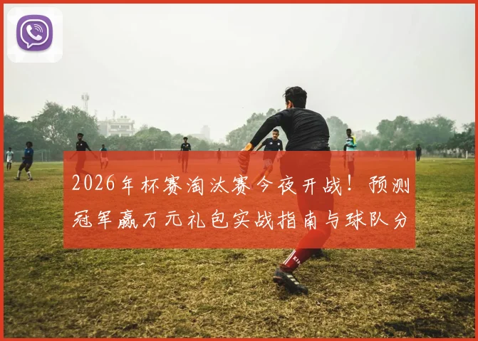 2026年杯赛淘汰赛今夜开战!预测冠军赢万元礼包实战指南与球队分析