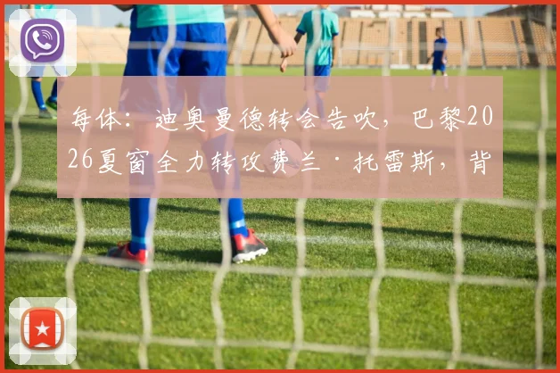 每体：迪奥曼德转会告吹，巴黎2026夏窗全力转攻费兰·托雷斯，背后原因解析