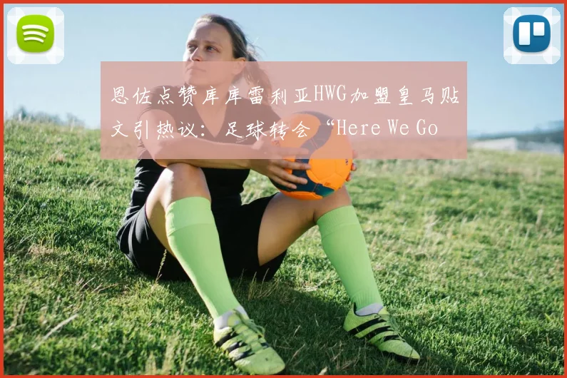 恩佐点赞库库雷利亚HWG加盟皇马贴文引热议：足球转会“Here We Go”信号详解与2026夏窗动向