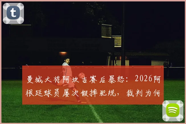 曼城大将阿坎吉赛后暴怒:2026阿根廷球员屡次假摔犯规,裁判为何全都视而不见?争议全解析
