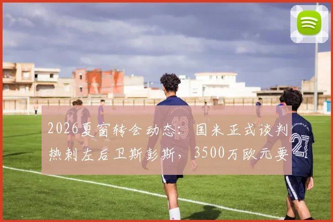 2026夏窗转会动态:国米正式谈判热刺左后卫斯彭斯,3500万欧元要价成关键