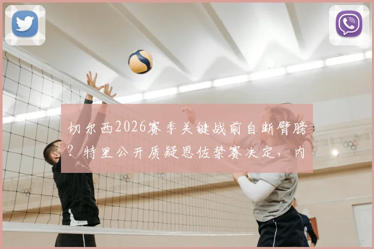 切尔西2026赛季关键战前自断臂膀?特里公开质疑恩佐禁赛决定,内部矛盾引担忧