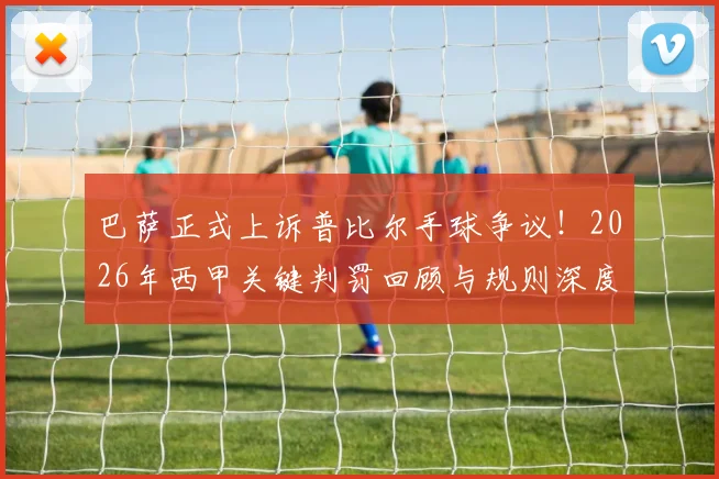 巴萨正式上诉普比尔手球争议！2026年西甲关键判罚回顾与规则深度解读