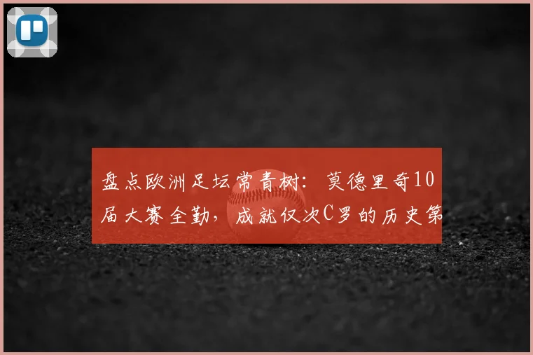 盘点欧洲足坛常青树:莫德里奇10届大赛全勤,成就仅次C罗的历史第二人地位