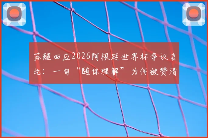 苏醒回应2026阿根廷世界杯争议言论:一句“随你理解”为何被赞清醒?