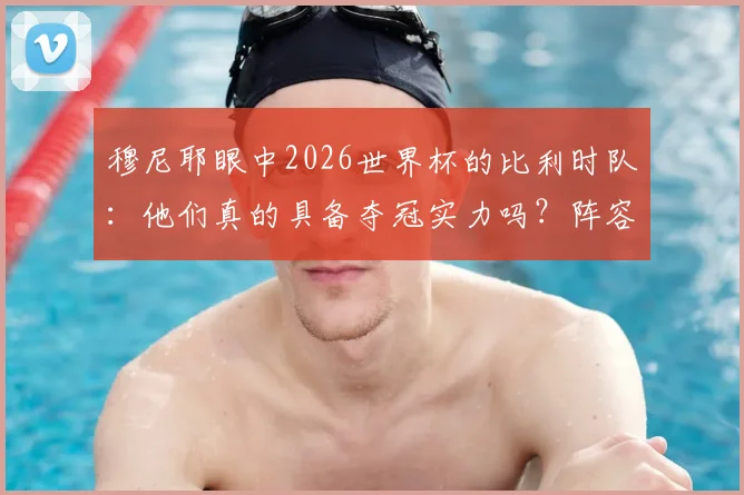穆尼耶眼中2026世界杯的比利时队:他们真的具备夺冠实力吗?阵容深度与战术短板全解析