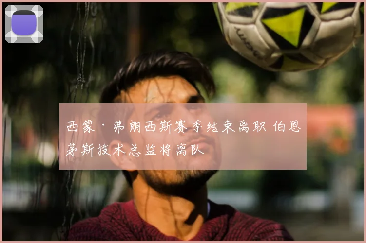 西蒙·弗朗西斯赛季结束离职 伯恩茅斯技术总监将离队