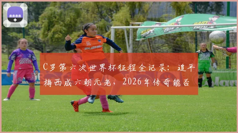 C罗第六次世界杯征程全记录：追平梅西成六朝元老，2026年传奇能否继续？附世界杯出场次数对比盘点