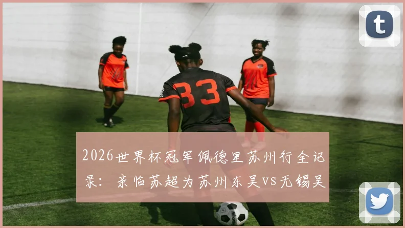 2026世界杯冠军佩德里苏州行全记录：亲临苏超为苏州东吴vs无锡吴钩开球，现场看点与门票购票指南