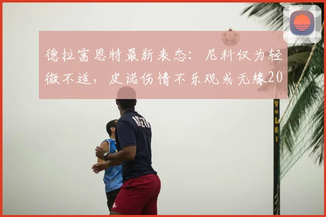 德拉富恩特最新表态：尼科仅为轻微不适，皮诺伤情不乐观或无缘2026世界杯余下赛事
