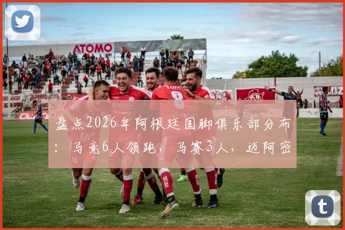盘点2026年阿根廷国脚俱乐部分布：马竞6人领跑，马赛3人，迈阿密国际拥有2位巨星