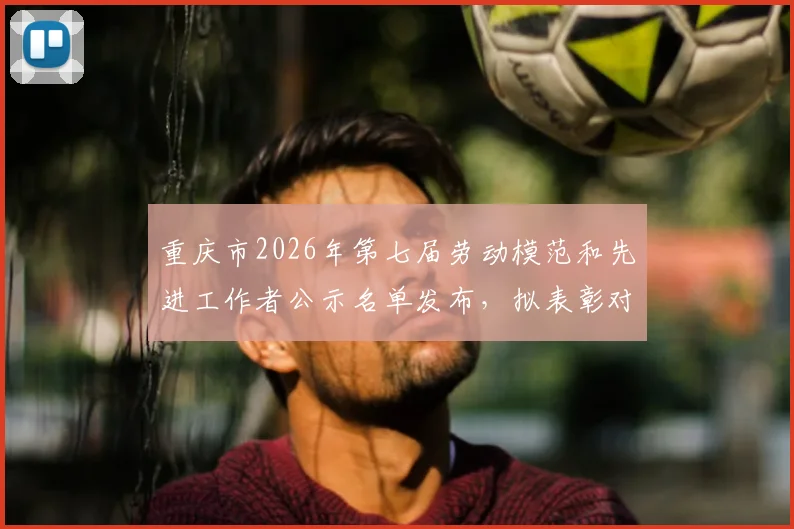 重庆市2026年第七届劳动模范和先进工作者公示名单发布，拟表彰对象李镇全事迹介绍