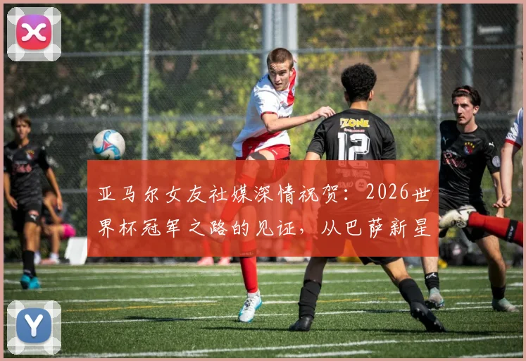 亚马尔女友社媒深情祝贺：2026世界杯冠军之路的见证，从巴萨新星到世界之巅的成长故事全解析