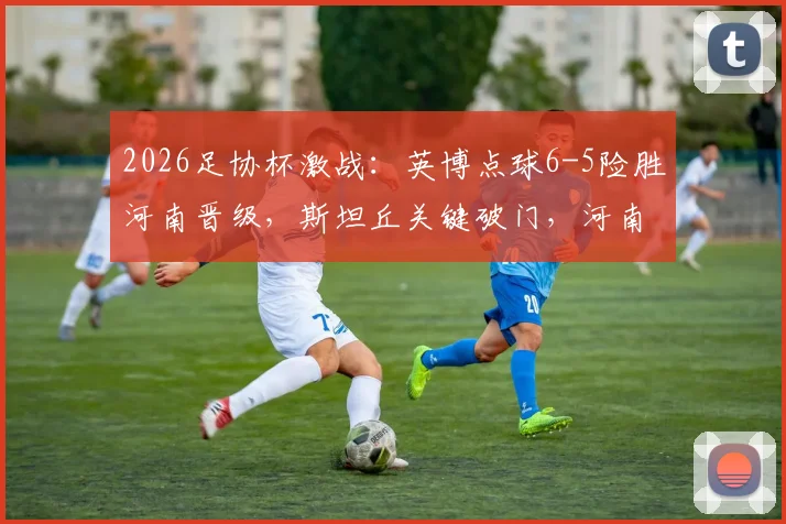2026足协杯激战：英博点球6-5险胜河南晋级，斯坦丘关键破门，河南队点球失利原因解析