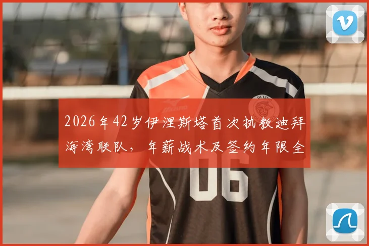 2026年42岁伊涅斯塔首次执教迪拜海湾联队，年薪战术及签约年限全解析，附最新球员名单