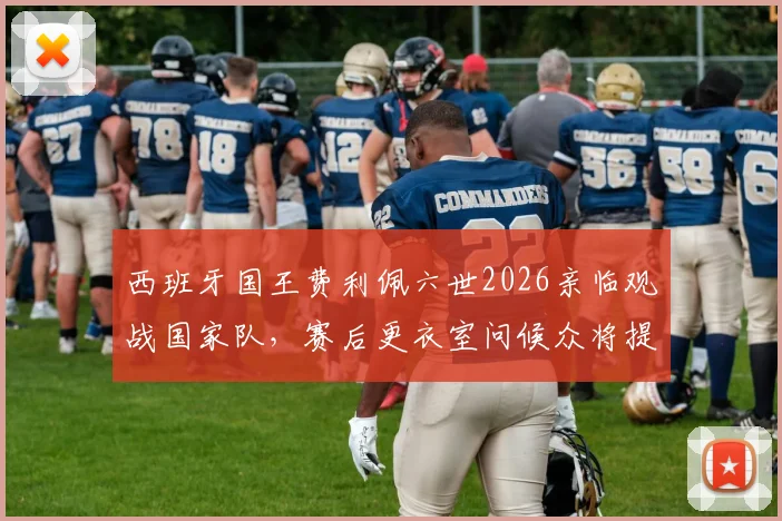 西班牙国王费利佩六世2026亲临观战国家队，赛后更衣室问候众将提振士气