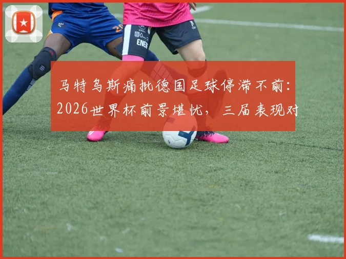 马特乌斯痛批德国足球停滞不前：2026世界杯前景堪忧，三届表现对比揭示深层问题