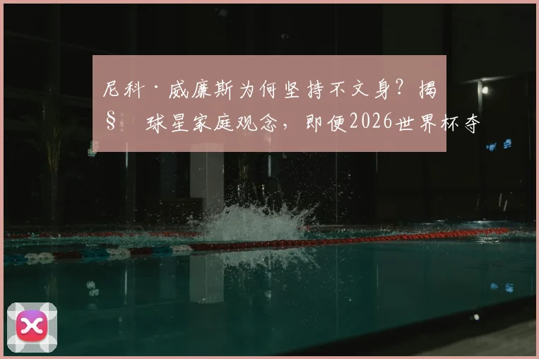 尼科·威廉斯为何坚持不文身?揭秘球星家庭观念,即便2026世界杯夺冠也拒绝文身传统