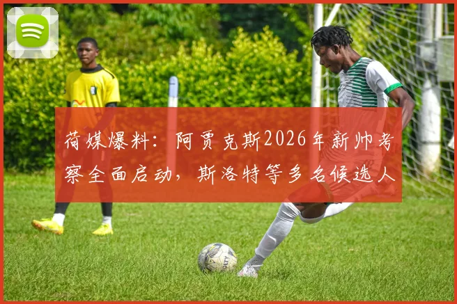 荷媒爆料：阿贾克斯2026年新帅考察全面启动，斯洛特等多名候选人在列，换帅进展深度分析