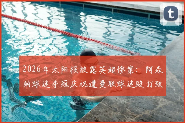 2026年太阳报披露英超惨案：阿森纳球迷夺冠庆祝遭曼联球迷殴打致死，警方介入调查