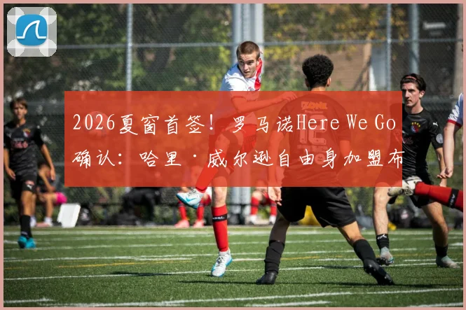 2026夏窗首签！罗马诺Here We Go确认：哈里·威尔逊自由身加盟布伦特福德，签约一年细节曝光