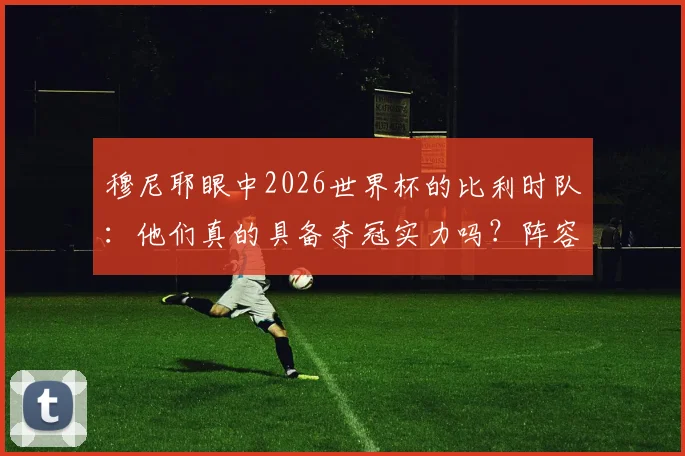 穆尼耶眼中2026世界杯的比利时队：他们真的具备夺冠实力吗？阵容深度与战术短板全解析