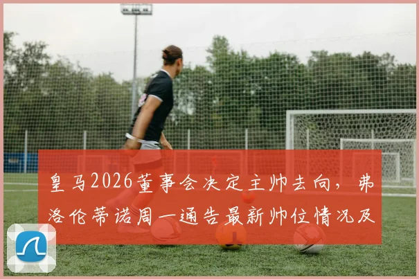 皇马2026董事会决定主帅去向,弗洛伦蒂诺周一通告最新帅位情况及潜在继任者分析