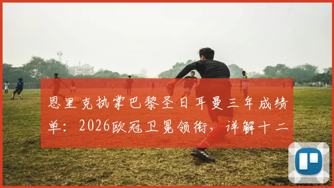 恩里克执掌巴黎圣日耳曼三年成绩单：2026欧冠卫冕领衔，详解十二冠王历程与战术革新
