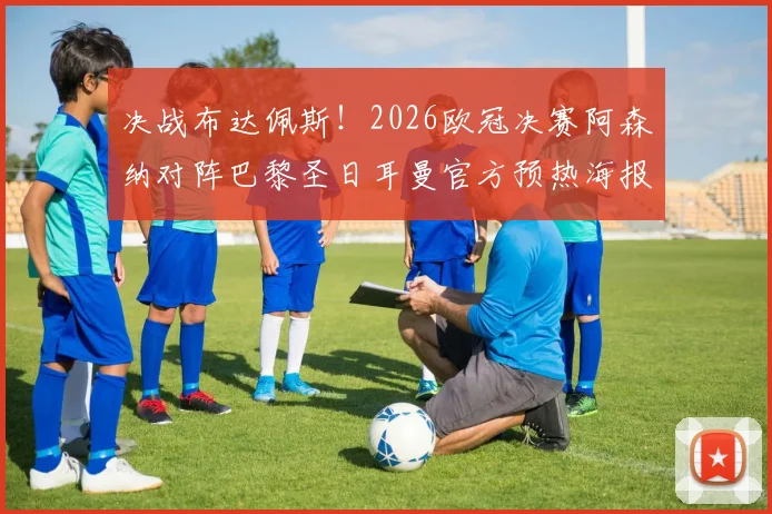 决战布达佩斯!2026欧冠决赛阿森纳对阵巴黎圣日耳曼官方预热海报正式发布,赛前看点与冠军预测