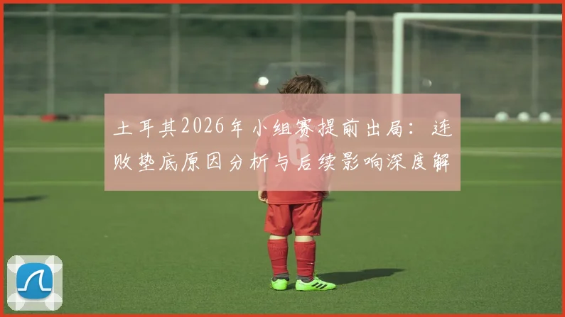 土耳其2026年小组赛提前出局：连败垫底原因分析与后续影响深度解读