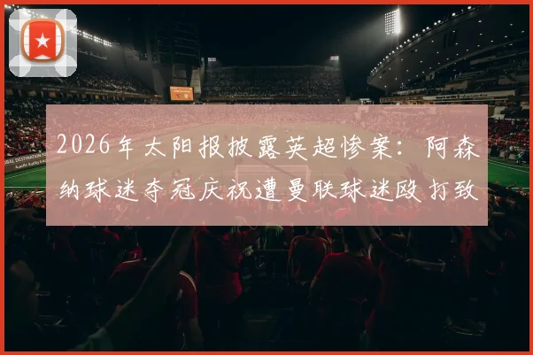 2026年太阳报披露英超惨案：阿森纳球迷夺冠庆祝遭曼联球迷殴打致死，警方介入调查