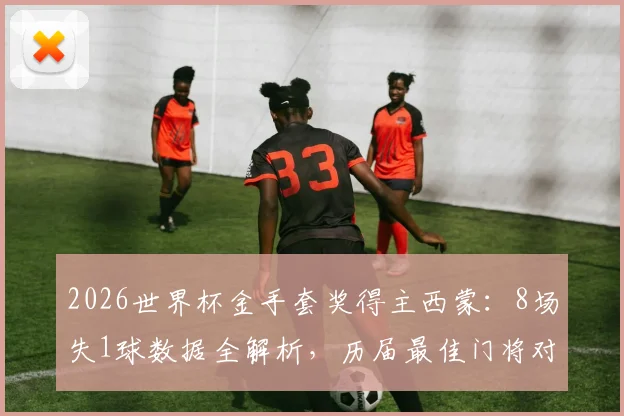 2026世界杯金手套奖得主西蒙:8场失1球数据全解析,历届最佳门将对比与实力评价