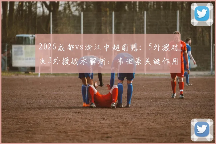 2026成都vs浙江中超前瞻：5外援对决3外援战术解析，韦世豪关键作用与王钰栋替补价值